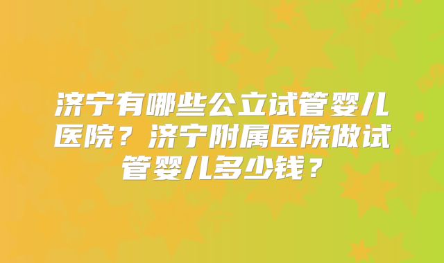 济宁有哪些公立试管婴儿医院？济宁附属医院做试管婴儿多少钱？