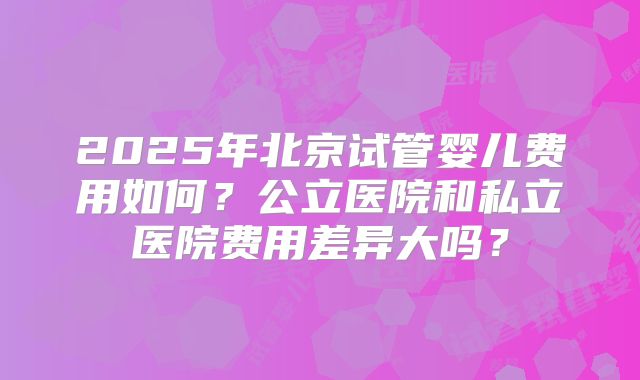 2025年北京试管婴儿费用如何？公立医院和私立医院费用差异大吗？