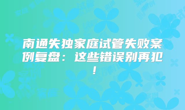 南通失独家庭试管失败案例复盘：这些错误别再犯！