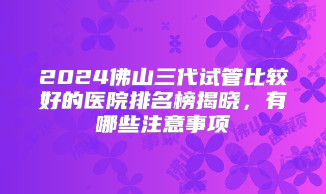 2024佛山三代试管比较好的医院排名榜揭晓，有哪些注意事项