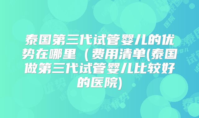 泰国第三代试管婴儿的优势在哪里(费用清单(泰国做第三代试管婴儿比较好的医院)