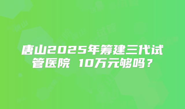 唐山2025年筹建三代试管医院 10万元够吗？
