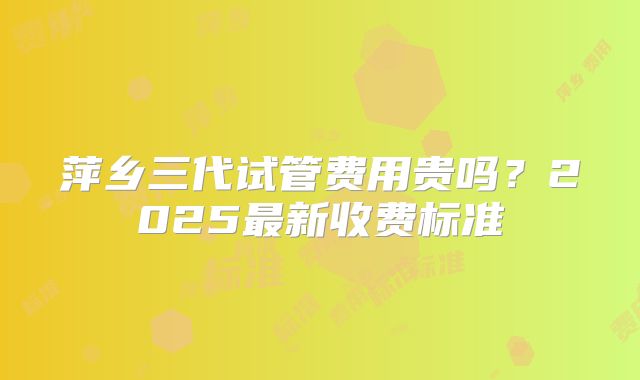 萍乡三代试管费用贵吗？2025最新收费标准