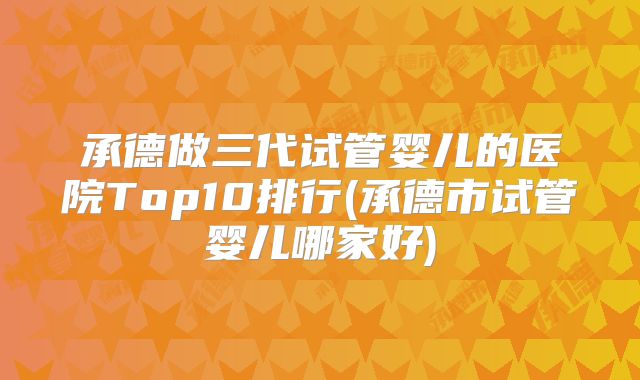承德做三代试管婴儿的医院Top10排行(承德市试管婴儿哪家好)