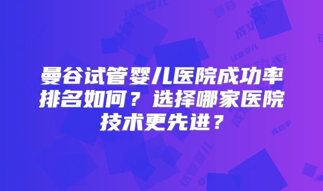 曼谷试管婴儿医院成功率排名如何？选择哪家医院技术更先进？