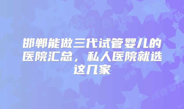 邯郸能做三代试管婴儿的医院汇总，私人医院就选这几家