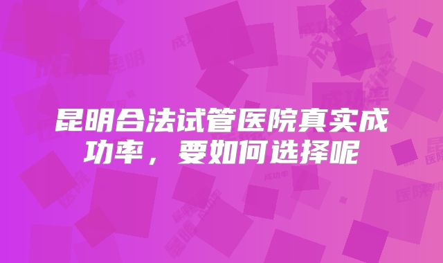昆明合法试管医院真实成功率，要如何选择呢