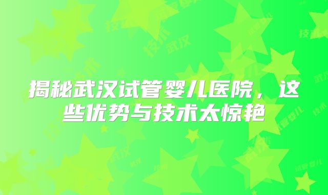 揭秘武汉试管婴儿医院，这些优势与技术太惊艳