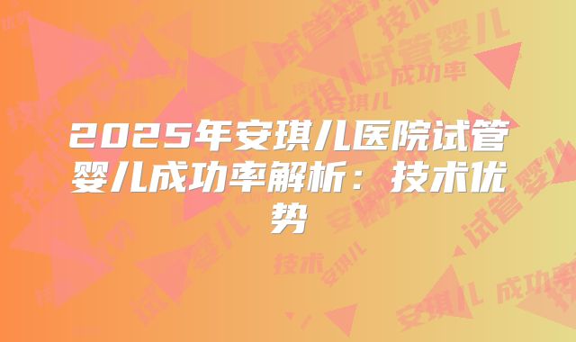 2025年安琪儿医院试管婴儿成功率解析：技术优势