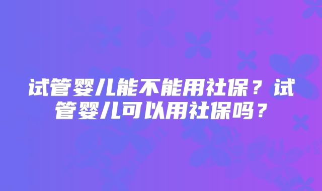 试管婴儿能不能用社保？试管婴儿可以用社保吗？