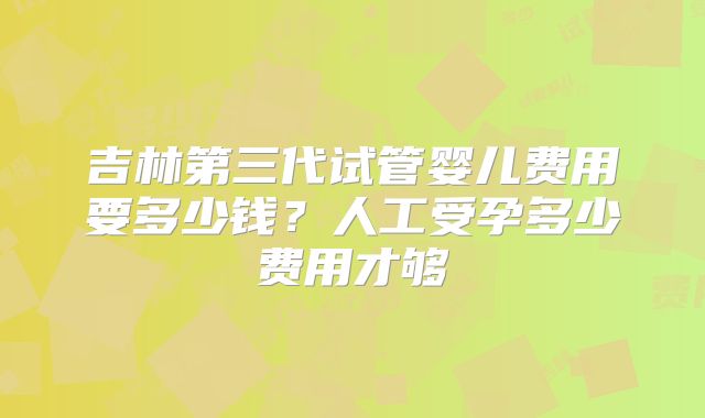 吉林第三代试管婴儿费用要多少钱？人工受孕多少费用才够