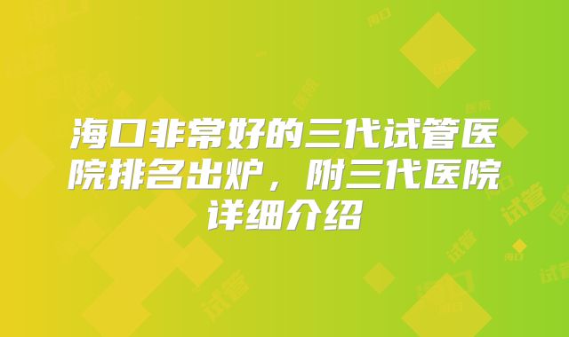 海口非常好的三代试管医院排名出炉，附三代医院详细介绍