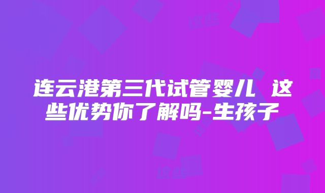 连云港第三代试管婴儿 这些优势你了解吗-生孩子