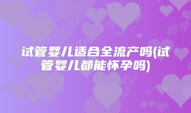 试管婴儿适合全流产吗(试管婴儿都能怀孕吗)