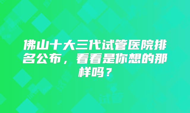 佛山十大三代试管医院排名公布，看看是你想的那样吗？