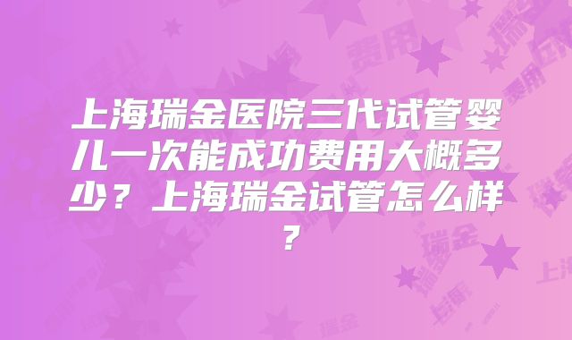 上海瑞金医院三代试管婴儿一次能成功费用大概多少？上海瑞金试管怎么样？