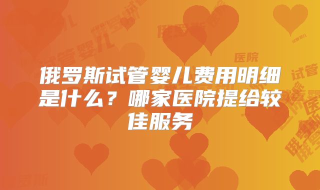 俄罗斯试管婴儿费用明细是什么?哪家医院提给较佳服务