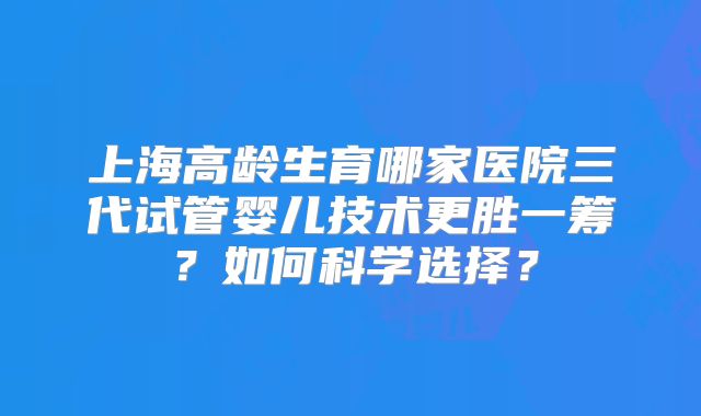 上海高龄生育哪家医院三代试管婴儿技术更胜一筹？如何科学选择？