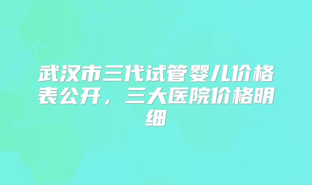 武汉市三代试管婴儿价格表公开，三大医院价格明细