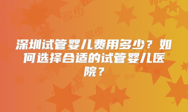 深圳试管婴儿费用多少？如何选择合适的试管婴儿医院？