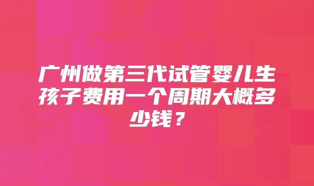 广州做第三代试管婴儿生孩子费用一个周期大概多少钱？