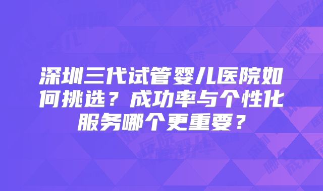 深圳三代试管婴儿医院如何挑选？成功率与个性化服务哪个更重要？