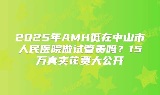 2025年AMH低在中山市人民医院做试管贵吗？15万真实花费大公开