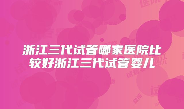 浙江三代试管哪家医院比较好浙江三代试管婴儿