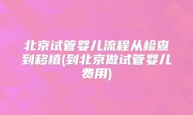 北京试管婴儿流程从检查到移植(到北京做试管婴儿费用)