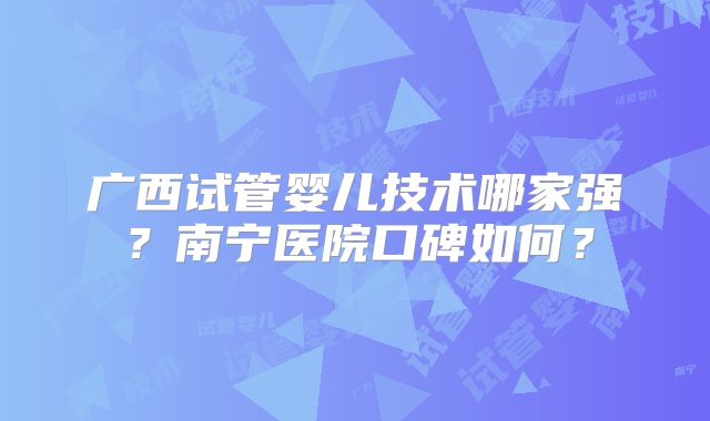 广西试管婴儿技术哪家强？南宁医院口碑如何？
