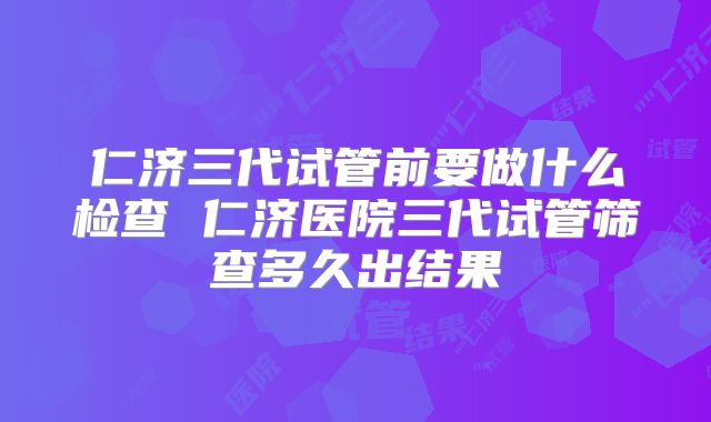 仁济三代试管前要做什么检查 仁济医院三代试管筛查多久出结果