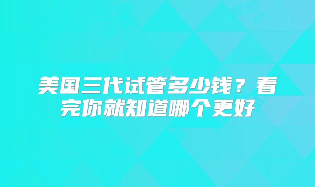 美国三代试管多少钱？看完你就知道哪个更好