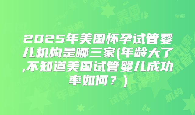 2025年美国怀孕试管婴儿机构是哪三家(年龄大了,不知道美国试管婴儿成功率如何?)