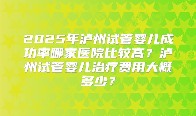 2025年泸州试管婴儿成功率哪家医院比较高？泸州试管婴儿治疗费用大概多少？
