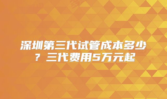 深圳第三代试管成本多少？三代费用5万元起