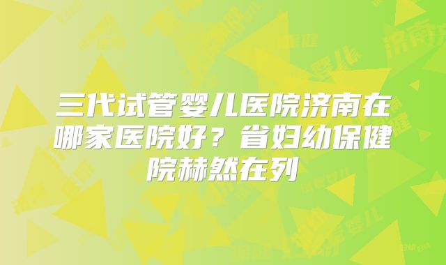 三代试管婴儿医院济南在哪家医院好？省妇幼保健院赫然在列