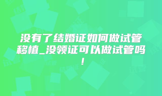 没有了结婚证如何做试管移植_没领证可以做试管吗！