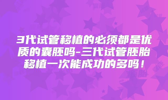 3代试管移植的必须都是优质的囊胚吗-三代试管胚胎移植一次能成功的多吗！