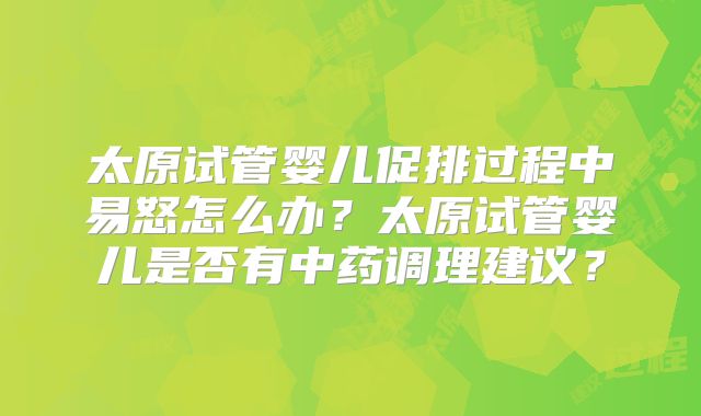太原试管婴儿促排过程中易怒怎么办？太原试管婴儿是否有中药调理建议？