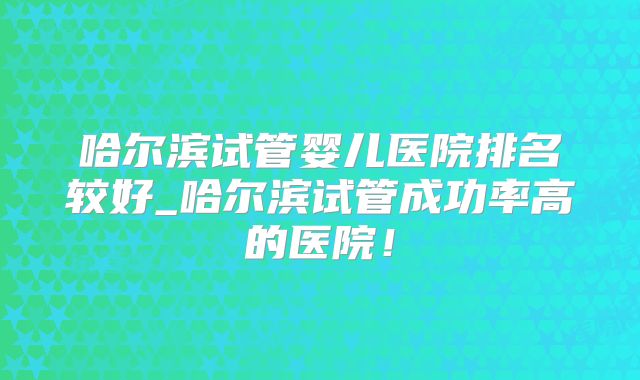 哈尔滨试管婴儿医院排名较好_哈尔滨试管成功率高的医院！