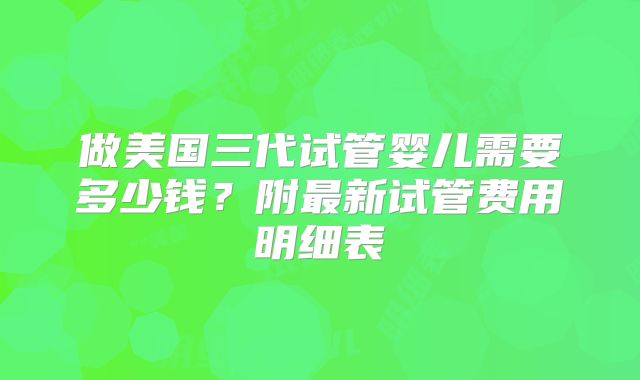做美国三代试管婴儿需要多少钱？附最新试管费用明细表