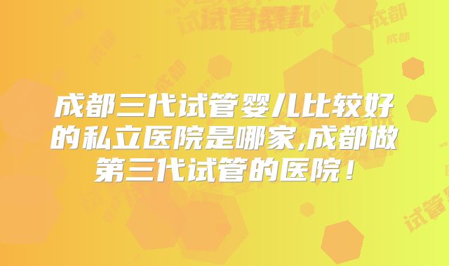 成都三代试管婴儿比较好的私立医院是哪家,成都做第三代试管的医院！