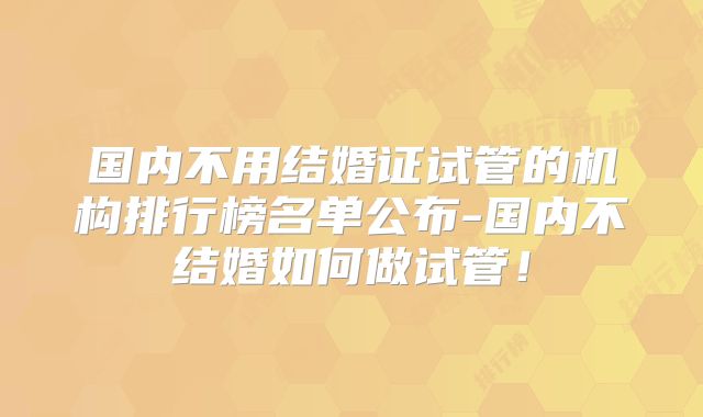 国内不用结婚证试管的机构排行榜名单公布-国内不结婚如何做试管！