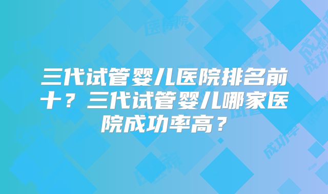 三代试管婴儿医院排名前十？三代试管婴儿哪家医院成功率高？