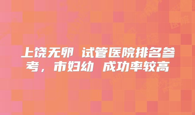 上饶无卵�试管医院排名参考，市妇幼 成功率较高