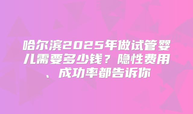 哈尔滨2025年做试管婴儿需要多少钱？隐性费用、成功率都告诉你