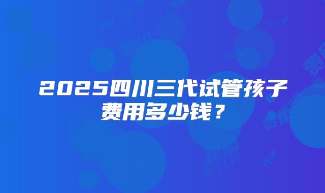 2025四川三代试管孩子费用多少钱？
