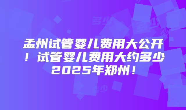 孟州试管婴儿费用大公开！试管婴儿费用大约多少2025年郑州！