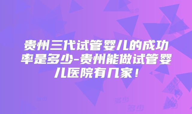 贵州三代试管婴儿的成功率是多少-贵州能做试管婴儿医院有几家!