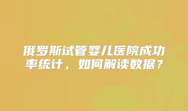 俄罗斯试管婴儿医院成功率统计，如何解读数据？